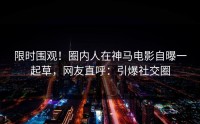 限时围观！圈内人在神马电影自曝一起草，网友直呼：引爆社交圈