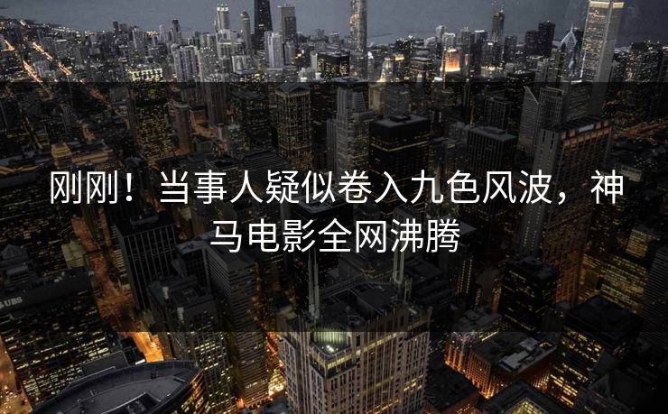 刚刚！当事人疑似卷入九色风波，神马电影全网沸腾