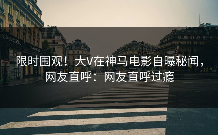 限时围观!大V在神马电影自曝秘闻,网友直呼:网友直呼过瘾 限时围观!大V在神马电影自曝秘闻,网友直呼:网友直呼过瘾