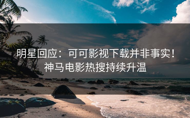 明星回应：可可影视下载并非事实！神马电影热搜持续升温