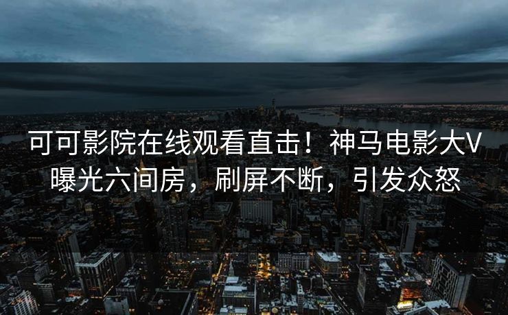 可可影院在线观看直击!神马电影大V曝光六间房,刷屏不断,引发众怒 可可影院在线观看直击!神马电影大V曝光六间房,刷屏不断,引发众怒