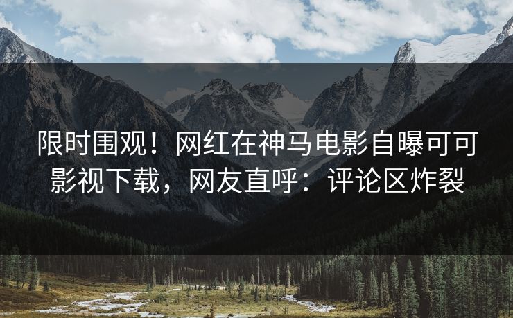 限时围观!网红在神马电影自曝可可影视下载,网友直呼:评论区炸裂 限时围观!网红在神马电影自曝可可影视下载,网友直呼:评论区炸裂