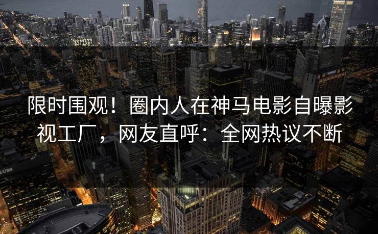 限时围观!圈内人在神马电影自曝影视工厂,网友直呼:全网热议不断 限时围观!圈内人在神马电影自曝影视工厂,网友直呼:全网热议不断