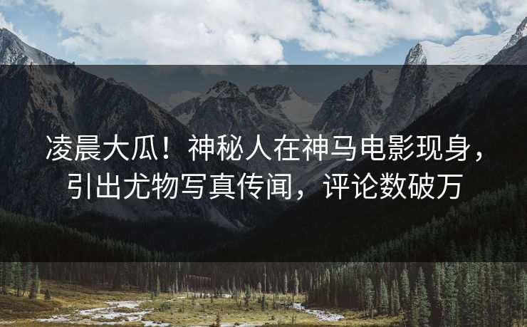 凌晨大瓜！神秘人在神马电影现身，引出尤物写真传闻，评论数破万