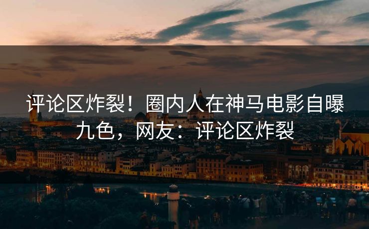 评论区炸裂！圈内人在神马电影自曝九色，网友：评论区炸裂