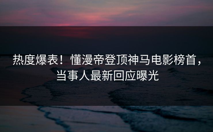 热度爆表!懂漫帝登顶神马电影榜首,当事人最新回应曝光 热度爆表!懂漫帝登顶神马电影榜首,当事人最新回应曝光