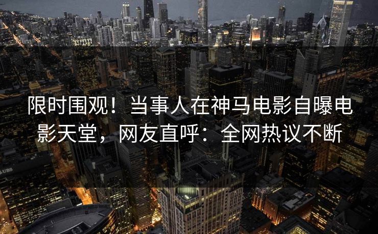 限时围观！当事人在神马电影自曝电影天堂，网友直呼：全网热议不断