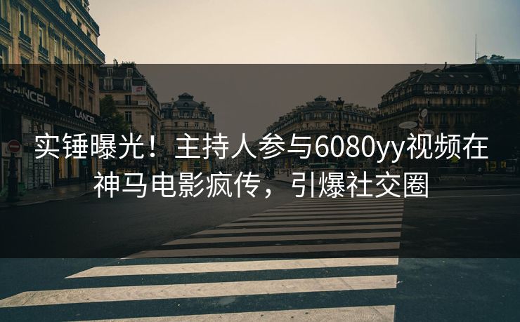 实锤曝光！主持人参与6080yy视频在神马电影疯传，引爆社交圈