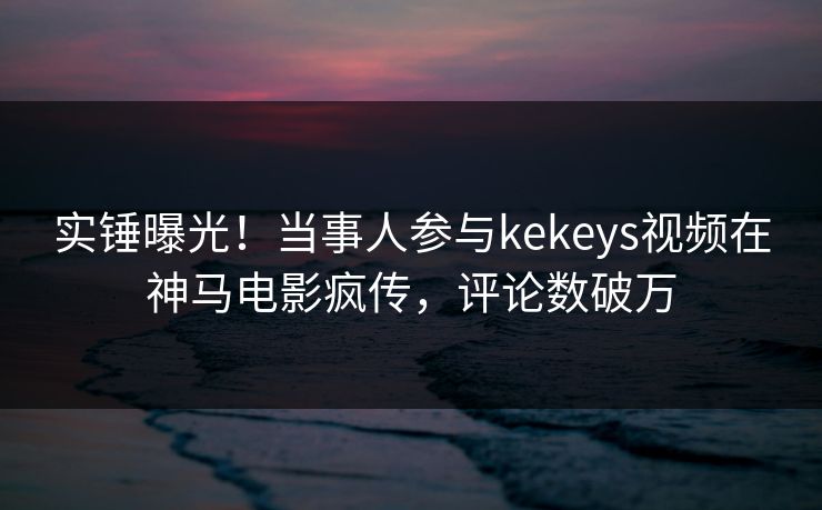 实锤曝光!当事人参与kekeys视频在神马电影疯传,评论数破万 实锤曝光!当事人参与kekeys视频在神马电影疯传,评论数破万