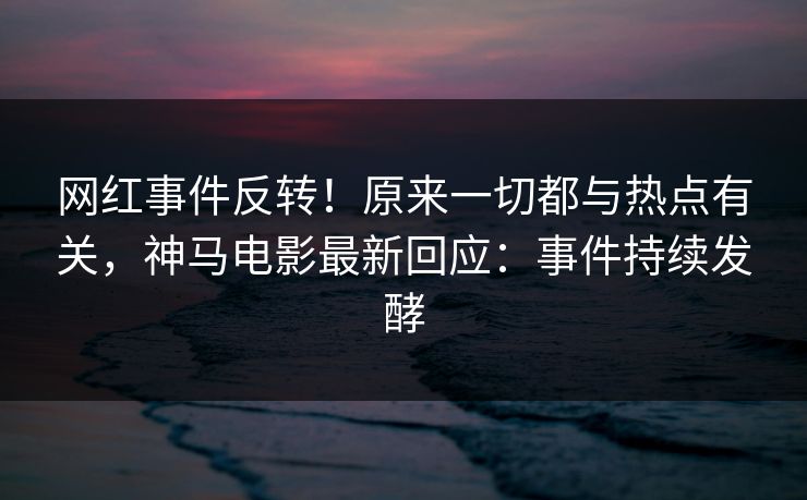 网红事件反转！原来一切都与热点有关，神马电影最新回应：事件持续发酵