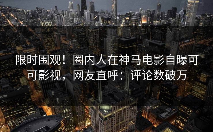 限时围观！圈内人在神马电影自曝可可影视，网友直呼：评论数破万