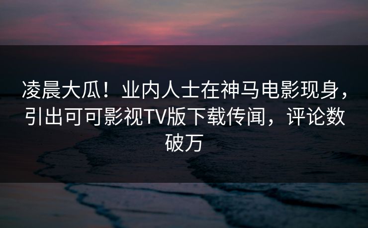 凌晨大瓜！业内人士在神马电影现身，引出可可影视TV版下载传闻，评论数破万