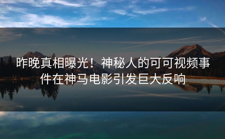 昨晚真相曝光!神秘人的可可视频事件在神马电影引发巨大反响 昨晚真相曝光!神秘人的可可视频事件在神马电影引发巨大反响