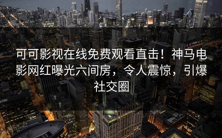 可可影视在线免费观看直击！神马电影网红曝光六间房，令人震惊，引爆社交圈