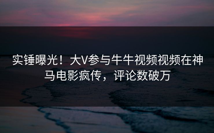 实锤曝光!大V参与牛牛视频视频在神马电影疯传,评论数破万 实锤曝光!大V参与牛牛视频视频在神马电影疯传,评论数破万