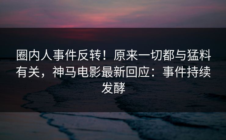圈内人事件反转！原来一切都与猛料有关，神马电影最新回应：事件持续发酵