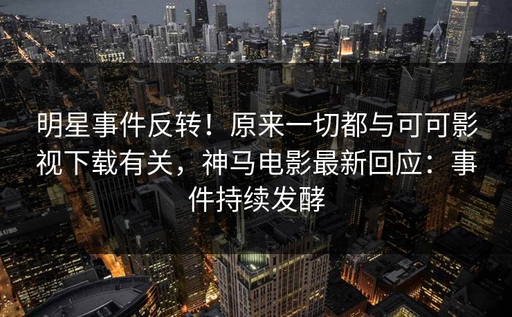 明星事件反转！原来一切都与可可影视下载有关，神马电影最新回应：事件持续发酵