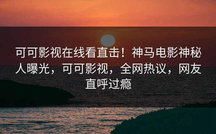 可可影视在线看直击！神马电影神秘人曝光，可可影视，全网热议，网友直呼过瘾