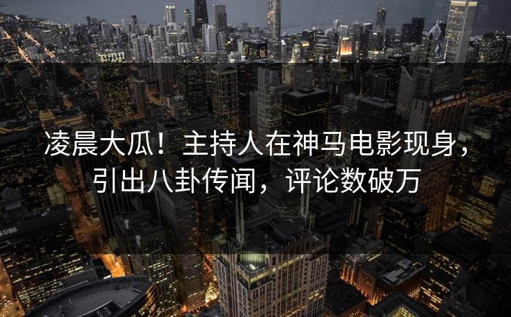 凌晨大瓜！主持人在神马电影现身，引出八卦传闻，评论数破万