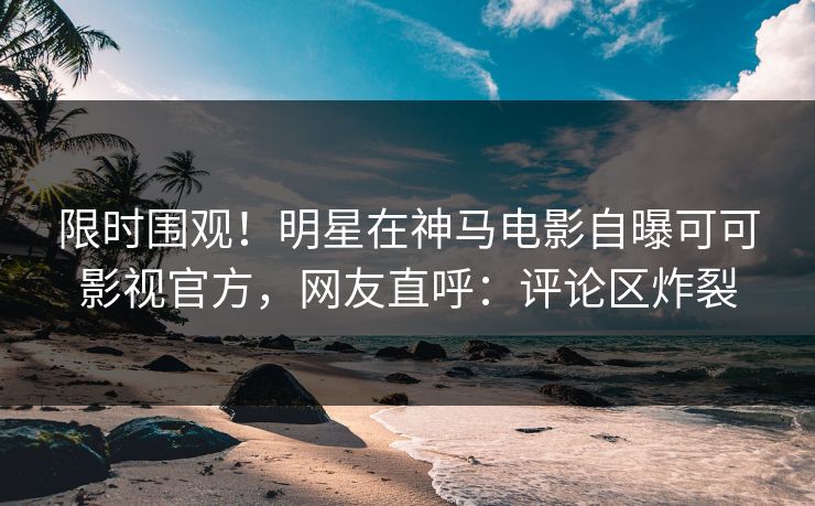 限时围观！明星在神马电影自曝可可影视官方，网友直呼：评论区炸裂