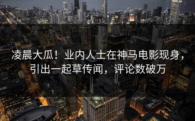 凌晨大瓜！业内人士在神马电影现身，引出一起草传闻，评论数破万