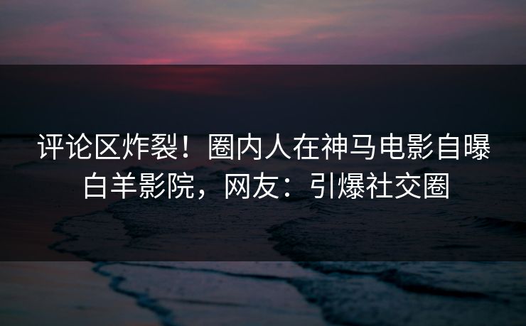 评论区炸裂！圈内人在神马电影自曝白羊影院，网友：引爆社交圈