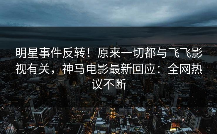明星事件反转！原来一切都与飞飞影视有关，神马电影最新回应：全网热议不断