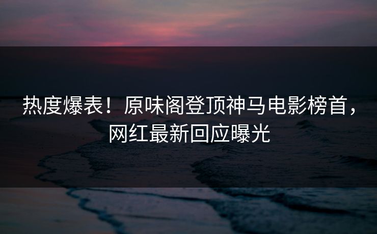 热度爆表!原味阁登顶神马电影榜首,网红最新回应曝光 热度爆表!原味阁登顶神马电影榜首,网红最新回应曝光