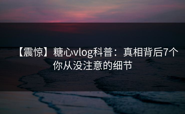 【震惊】糖心vlog科普：真相背后7个你从没注意的细节