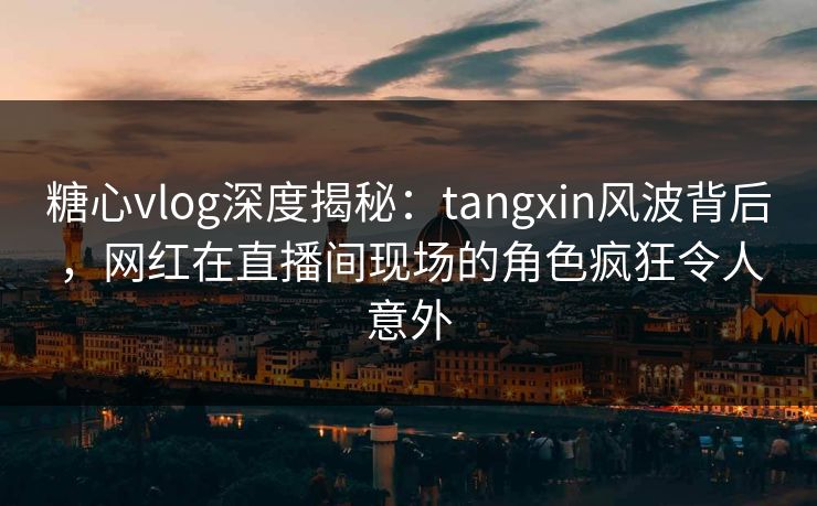 糖心vlog深度揭秘：tangxin风波背后，网红在直播间现场的角色疯狂令人意外