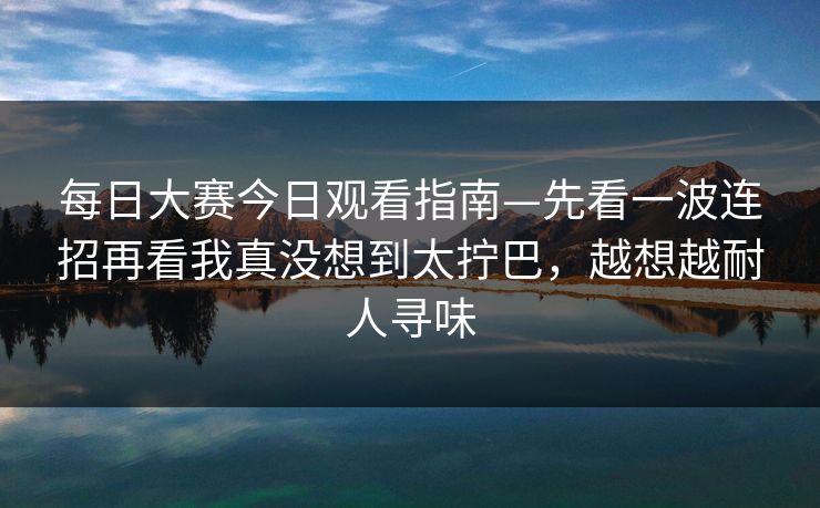 每日大赛今日观看指南—先看一波连招再看我真没想到太拧巴，越想越耐人寻味