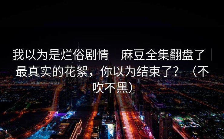 我以为是烂俗剧情｜麻豆全集翻盘了｜最真实的花絮，你以为结束了？（不吹不黑）